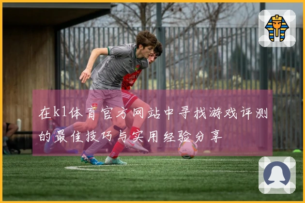 在k1体育官方网站中寻找游戏评测的最佳技巧与实用经验分享