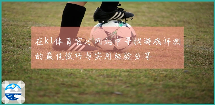 在k1体育官方网站中寻找游戏评测的最佳技巧与实用经验分享