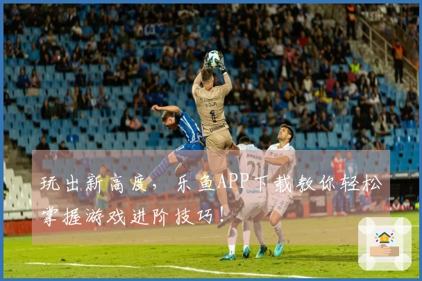 玩出新高度，乐鱼APP下载教你轻松掌握游戏进阶技巧！