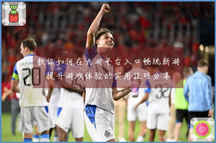 教你如何在九游平台入口畅玩新游，提升游戏体验的实用技巧分享